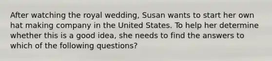 After watching the royal wedding, Susan wants to start her own hat making company in the United States. To help her determine whether this is a good idea, she needs to find the answers to which of the following questions?