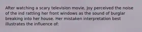 After watching a scary television movie, Joy perceived the noise of the ind rattling her front windows as the sound of burglar breaking into her house. Her mistaken interpretation best illustrates the influence of: