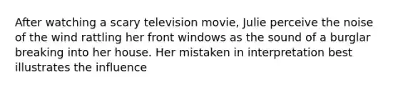 After watching a scary television movie, Julie perceive the noise of the wind rattling her front windows as the sound of a burglar breaking into her house. Her mistaken in interpretation best illustrates the influence