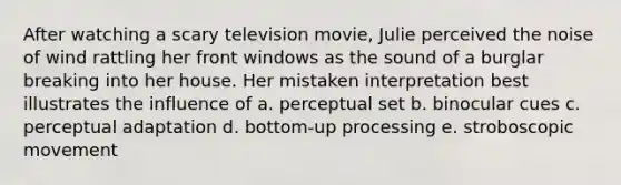 After watching a scary television movie, Julie perceived the noise of wind rattling her front windows as the sound of a burglar breaking into her house. Her mistaken interpretation best illustrates the influence of a. perceptual set b. binocular cues c. perceptual adaptation d. bottom-up processing e. stroboscopic movement