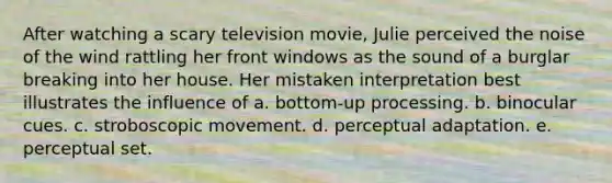 After watching a scary television movie, Julie perceived the noise of the wind rattling her front windows as the sound of a burglar breaking into her house. Her mistaken interpretation best illustrates the influence of a. bottom-up processing. b. binocular cues. c. stroboscopic movement. d. perceptual adaptation. e. perceptual set.