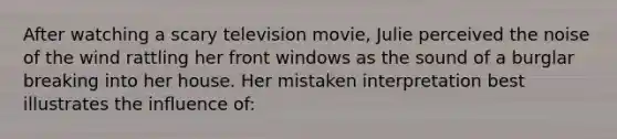 After watching a scary television movie, Julie perceived the noise of the wind rattling her front windows as the sound of a burglar breaking into her house. Her mistaken interpretation best illustrates the influence of: