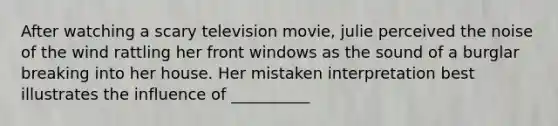 After watching a scary television movie, julie perceived the noise of the wind rattling her front windows as the sound of a burglar breaking into her house. Her mistaken interpretation best illustrates the influence of __________