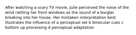 After watching a scary TV movie, Julie perceived the noise of the wind rattling her front windows as the sound of a burglar breaking into her house. Her mistaken interpretation best illustrates the influence of a perceptual set b binocular cues c bottom up processing d perceptual adaptation