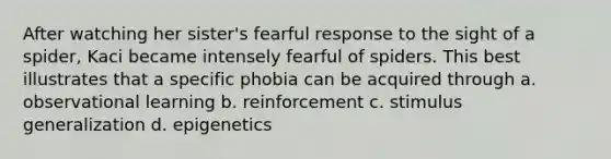 After watching her sister's fearful response to the sight of a spider, Kaci became intensely fearful of spiders. This best illustrates that a specific phobia can be acquired through a. observational learning b. reinforcement c. stimulus generalization d. epigenetics