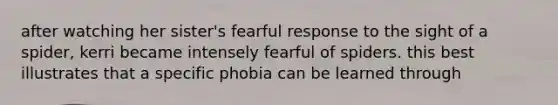 after watching her sister's fearful response to the sight of a spider, kerri became intensely fearful of spiders. this best illustrates that a specific phobia can be learned through