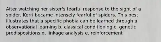 After watching her sister's fearful response to the sight of a spider, Kerri became intensely fearful of spiders. This best illustrates that a specific phobia can be learned through a. observational learning b. <a href='https://www.questionai.com/knowledge/kI6awfNO2B-classical-conditioning' class='anchor-knowledge'>classical conditioning</a> c. genetic predispositions d. linkage analysis e. reinforcement