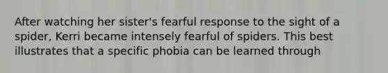 After watching her sister's fearful response to the sight of a spider, Kerri became intensely fearful of spiders. This best illustrates that a specific phobia can be learned through