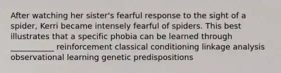 After watching her sister's fearful response to the sight of a spider, Kerri became intensely fearful of spiders. This best illustrates that a specific phobia can be learned through ___________ reinforcement classical conditioning linkage analysis observational learning genetic predispositions