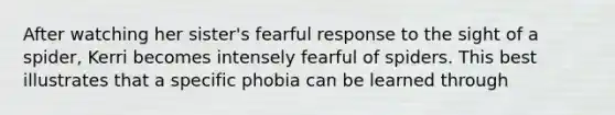 After watching her sister's fearful response to the sight of a spider, Kerri becomes intensely fearful of spiders. This best illustrates that a specific phobia can be learned through