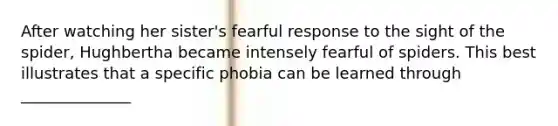 After watching her sister's fearful response to the sight of the spider, Hughbertha became intensely fearful of spiders. This best illustrates that a specific phobia can be learned through ______________