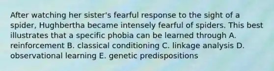 After watching her sister's fearful response to the sight of a spider, Hughbertha became intensely fearful of spiders. This best illustrates that a specific phobia can be learned through A. reinforcement B. classical conditioning C. linkage analysis D. observational learning E. genetic predispositions