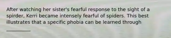 After watching her sister's fearful response to the sight of a spirder, Kerri became intensely fearful of spiders. This best illustrates that a specific phobia can be learned through __________