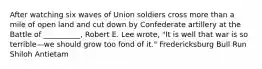 After watching six waves of Union soldiers cross more than a mile of open land and cut down by Confederate artillery at the Battle of __________, Robert E. Lee wrote, "It is well that war is so terrible—we should grow too fond of it." Fredericksburg Bull Run Shiloh Antietam