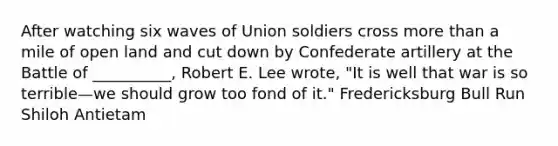 After watching six waves of Union soldiers cross more than a mile of open land and cut down by Confederate artillery at the Battle of __________, Robert E. Lee wrote, "It is well that war is so terrible—we should grow too fond of it." Fredericksburg Bull Run Shiloh Antietam