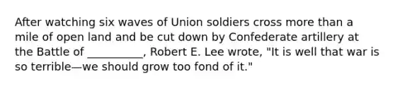 After watching six waves of Union soldiers cross more than a mile of open land and be cut down by Confederate artillery at the Battle of __________, Robert E. Lee wrote, "It is well that war is so terrible—we should grow too fond of it."