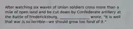 After watching six waves of Union soldiers cross more than a mile of open land and be cut down by Confederate artillery at the Battle of Fredericksburg, ________________ wrote, "It is well that war is so terrible—we should grow too fond of it."