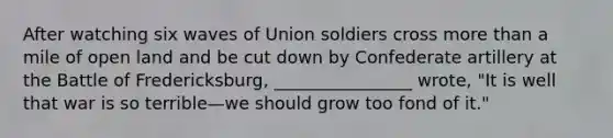 After watching six waves of Union soldiers cross more than a mile of open land and be cut down by Confederate artillery at the Battle of Fredericksburg, ________________ wrote, "It is well that war is so terrible—we should grow too fond of it."