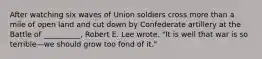 After watching six waves of Union soldiers cross more than a mile of open land and cut down by Confederate artillery at the Battle of __________, Robert E. Lee wrote, "It is well that war is so terrible—we should grow too fond of it."