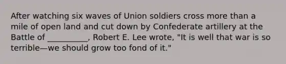 After watching six waves of Union soldiers cross more than a mile of open land and cut down by Confederate artillery at the Battle of __________, Robert E. Lee wrote, "It is well that war is so terrible—we should grow too fond of it."