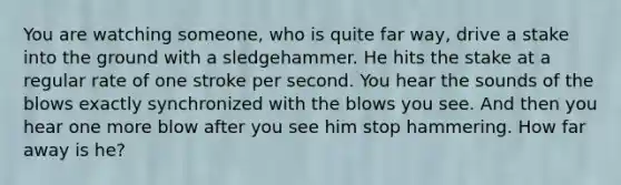 You are watching someone, who is quite far way, drive a stake into the ground with a sledgehammer. He hits the stake at a regular rate of one stroke per second. You hear the sounds of the blows exactly synchronized with the blows you see. And then you hear one more blow after you see him stop hammering. How far away is he?