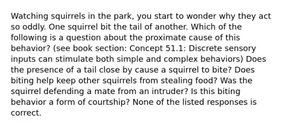 Watching squirrels in the park, you start to wonder why they act so oddly. One squirrel bit the tail of another. Which of the following is a question about the proximate cause of this behavior? (see book section: Concept 51.1: Discrete sensory inputs can stimulate both simple and complex behaviors) Does the presence of a tail close by cause a squirrel to bite? Does biting help keep other squirrels from stealing food? Was the squirrel defending a mate from an intruder? Is this biting behavior a form of courtship? None of the listed responses is correct.