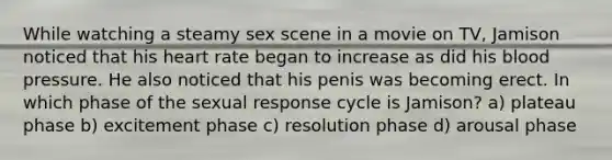 While watching a steamy sex scene in a movie on TV, Jamison noticed that his heart rate began to increase as did his blood pressure. He also noticed that his penis was becoming erect. In which phase of the sexual response cycle is Jamison? a) plateau phase b) excitement phase c) resolution phase d) arousal phase