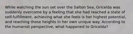 While watching the sun set over the Salton Sea, Gricelda was suddenly overcome by a feeling that she had reached a state of self-fulfillment, achieving what she feels is her highest potential, and reaching those heights in her own unique way. According to the humanist perspective, what happened to Gricelda?