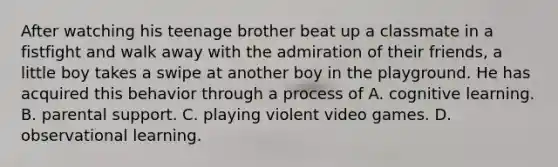 After watching his teenage brother beat up a classmate in a fistfight and walk away with the admiration of their friends, a little boy takes a swipe at another boy in the playground. He has acquired this behavior through a process of A. cognitive learning. B. parental support. C. playing violent video games. D. observational learning.