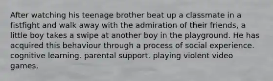 After watching his teenage brother beat up a classmate in a fistfight and walk away with the admiration of their friends, a little boy takes a swipe at another boy in the playground. He has acquired this behaviour through a process of social experience. cognitive learning. parental support. playing violent video games.