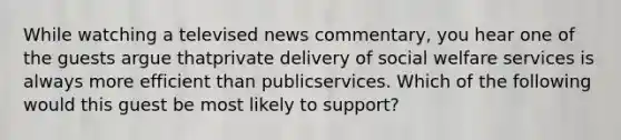 While watching a televised news commentary, you hear one of the guests argue thatprivate delivery of social welfare services is always more efficient than publicservices. Which of the following would this guest be most likely to support?