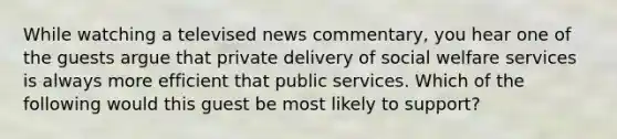 While watching a televised news commentary, you hear one of the guests argue that private delivery of social welfare services is always more efficient that public services. Which of the following would this guest be most likely to support?