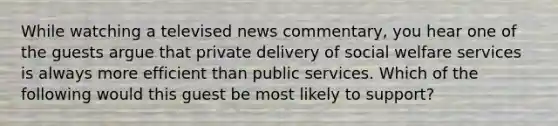 While watching a televised news commentary, you hear one of the guests argue that private delivery of social welfare services is always more efficient than public services. Which of the following would this guest be most likely to support?