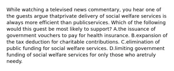 While watching a televised news commentary, you hear one of the guests argue thatprivate delivery of social welfare services is always more efficient than publicservices. Which of the following would this guest be most likely to support? A.the issuance of government vouchers to pay for health insurance. B.expansion of the tax deduction for charitable contributions. C.elimination of public funding for social welfare services. D.limiting government funding of social welfare services for only those who aretruly needy.