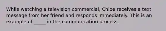 While watching a television commercial, Chloe receives a text message from her friend and responds immediately. This is an example of _____ in the communication process.