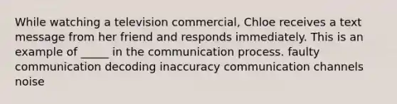 While watching a television commercial, Chloe receives a text message from her friend and responds immediately. This is an example of _____ in <a href='https://www.questionai.com/knowledge/kTysIo37id-the-communication-process' class='anchor-knowledge'>the communication process</a>. faulty communication decoding inaccuracy communication channels noise