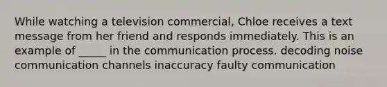 While watching a television commercial, Chloe receives a text message from her friend and responds immediately. This is an example of _____ in the communication process. decoding noise communication channels inaccuracy faulty communication