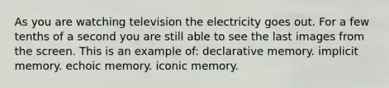 As you are watching television the electricity goes out. For a few tenths of a second you are still able to see the last images from the screen. This is an example of: declarative memory. implicit memory. echoic memory. iconic memory.