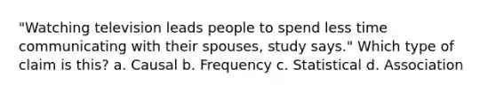 "Watching television leads people to spend less time communicating with their spouses, study says." Which type of claim is this? a. Causal b. Frequency c. Statistical d. Association