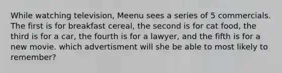 While watching television, Meenu sees a series of 5 commercials. The first is for breakfast cereal, the second is for cat food, the third is for a car, the fourth is for a lawyer, and the fifth is for a new movie. which advertisment will she be able to most likely to remember?