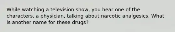 While watching a television show, you hear one of the characters, a physician, talking about narcotic analgesics. What is another name for these drugs?