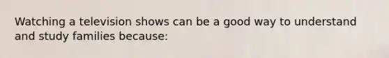 Watching a television shows can be a good way to understand and study families because: