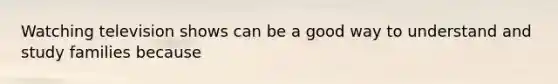 Watching television shows can be a good way to understand and study families because