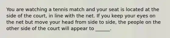 You are watching a tennis match and your seat is located at the side of the court, in line with the net. If you keep your eyes on the net but move your head from side to side, the people on the other side of the court will appear to ______.