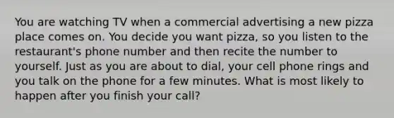 You are watching TV when a commercial advertising a new pizza place comes on. You decide you want pizza, so you listen to the restaurant's phone number and then recite the number to yourself. Just as you are about to dial, your cell phone rings and you talk on the phone for a few minutes. What is most likely to happen after you finish your call?