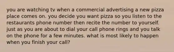 you are watching tv when a commercial advertising a new pizza place comes on. you decide you want pizza so you listen to the restaurants phone number then recite the number to yourself. just as you are about to dial your call phone rings and you talk on the phone for a few minutes. what is most likely to happen when you finish your call?