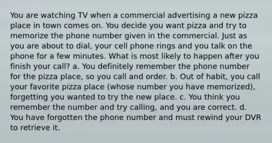 You are watching TV when a commercial advertising a new pizza place in town comes on. You decide you want pizza and try to memorize the phone number given in the commercial. Just as you are about to dial, your cell phone rings and you talk on the phone for a few minutes. What is most likely to happen after you finish your call? a. You definitely remember the phone number for the pizza place, so you call and order. b. Out of habit, you call your favorite pizza place (whose number you have memorized), forgetting you wanted to try the new place. c. You think you remember the number and try calling, and you are correct. d. You have forgotten the phone number and must rewind your DVR to retrieve it.