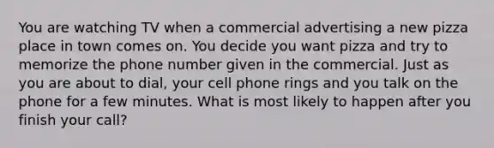 You are watching TV when a commercial advertising a new pizza place in town comes on. You decide you want pizza and try to memorize the phone number given in the commercial. Just as you are about to dial, your cell phone rings and you talk on the phone for a few minutes. What is most likely to happen after you finish your call?