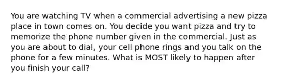 You are watching TV when a commercial advertising a new pizza place in town comes on. You decide you want pizza and try to memorize the phone number given in the commercial. Just as you are about to dial, your cell phone rings and you talk on the phone for a few minutes. What is MOST likely to happen after you finish your call?