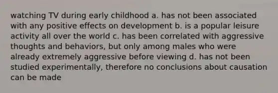 watching TV during early childhood a. has not been associated with any positive effects on development b. is a popular leisure activity all over the world c. has been correlated with aggressive thoughts and behaviors, but only among males who were already extremely aggressive before viewing d. has not been studied experimentally, therefore no conclusions about causation can be made